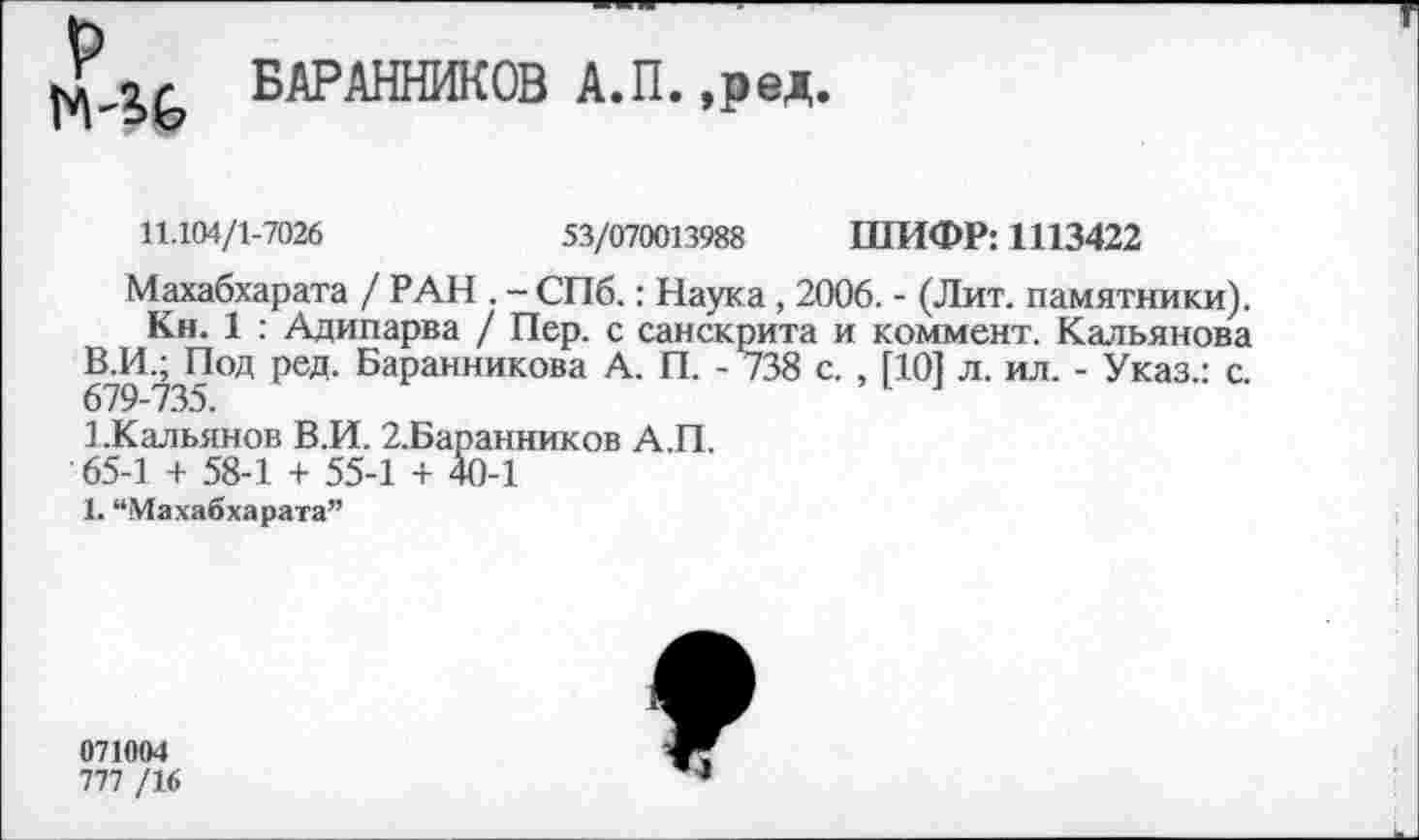 ﻿«г БАРАННИКОВ А.П. ,ред.
11.104/1-7026	53/070013988 ШИФР: 1113422
Махабхарата / РАН . - СПб.: Наука , 2006. - (Лит. памятники).
Кн. 1 : Адипарва / Пер. с санскрита и коммент. Кальянова В.И.; Под ред. Баранникова А. П. - 738 с. , [101 л. ил. - Указ.: с. 679-735.	1 л
1.Кальянов В.И. 2.Баранников А.П.
65-1 + 58-1 + 55-1 + 40-1
1. “Махабхарата”
071004
777 /16